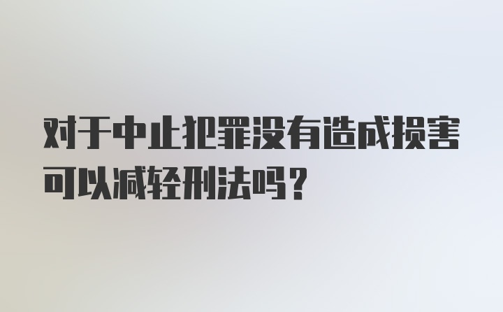 对于中止犯罪没有造成损害可以减轻刑法吗?