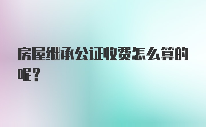 房屋继承公证收费怎么算的呢？