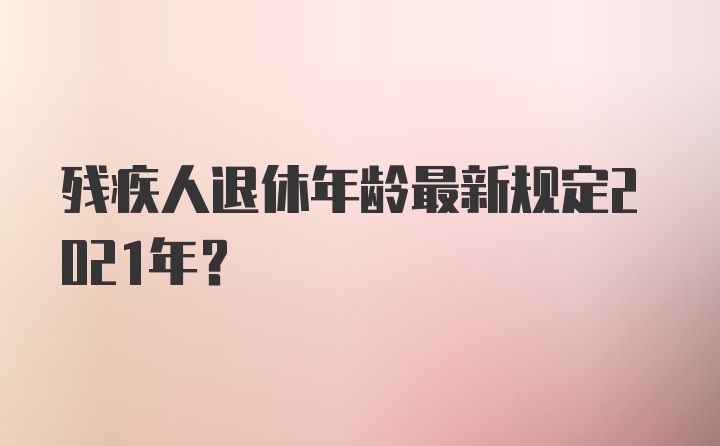 残疾人退休年龄最新规定2021年?