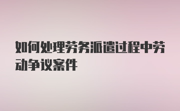 如何处理劳务派遣过程中劳动争议案件