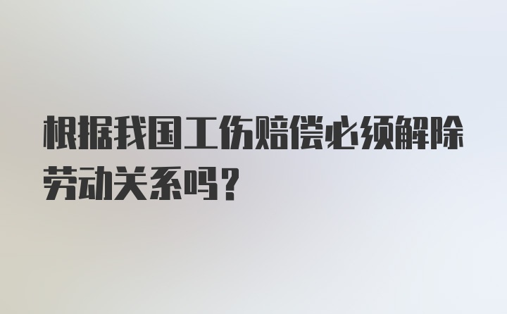 根据我国工伤赔偿必须解除劳动关系吗?