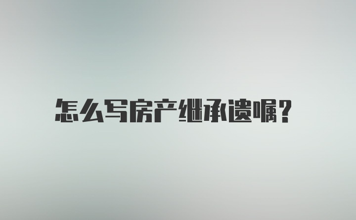 怎么写房产继承遗嘱？