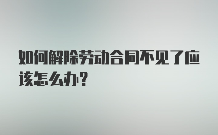 如何解除劳动合同不见了应该怎么办？