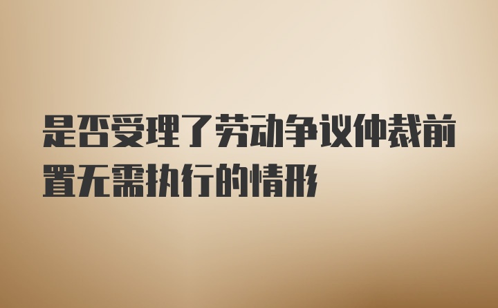 是否受理了劳动争议仲裁前置无需执行的情形