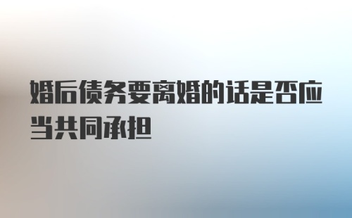 婚后债务要离婚的话是否应当共同承担