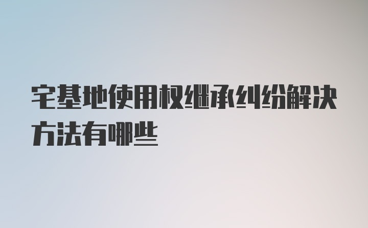 宅基地使用权继承纠纷解决方法有哪些