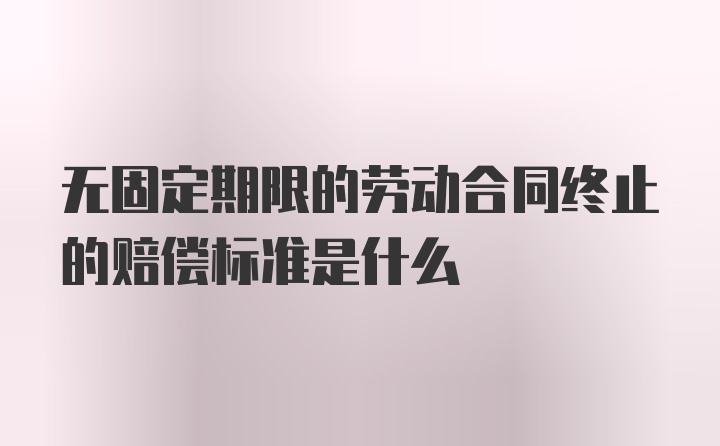 无固定期限的劳动合同终止的赔偿标准是什么