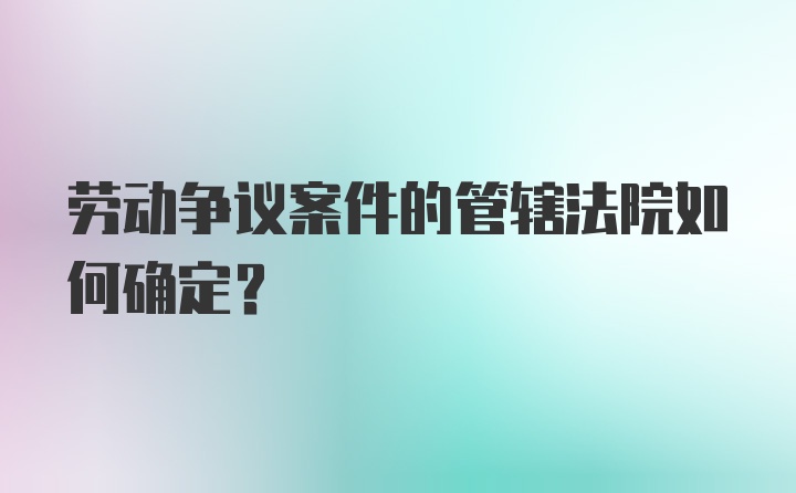 劳动争议案件的管辖法院如何确定？