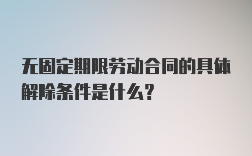 无固定期限劳动合同的具体解除条件是什么？