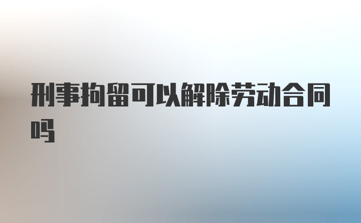 刑事拘留可以解除劳动合同吗