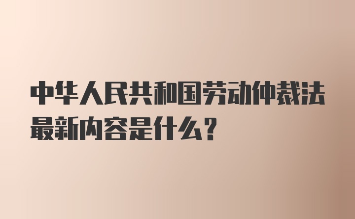 中华人民共和国劳动仲裁法最新内容是什么？