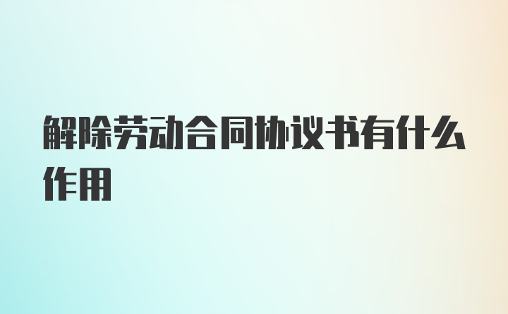 解除劳动合同协议书有什么作用