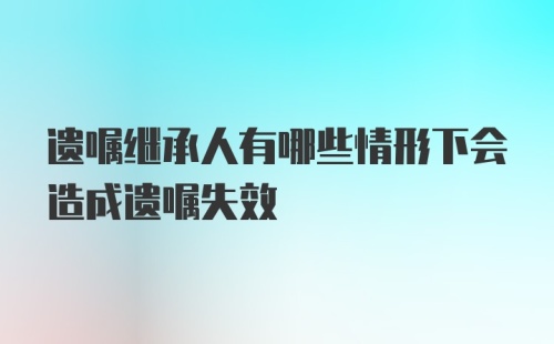 遗嘱继承人有哪些情形下会造成遗嘱失效