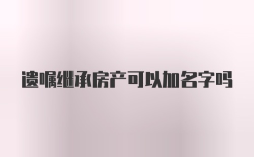 遗嘱继承房产可以加名字吗