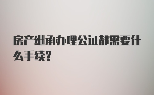 房产继承办理公证都需要什么手续？