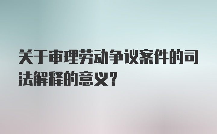 关于审理劳动争议案件的司法解释的意义？