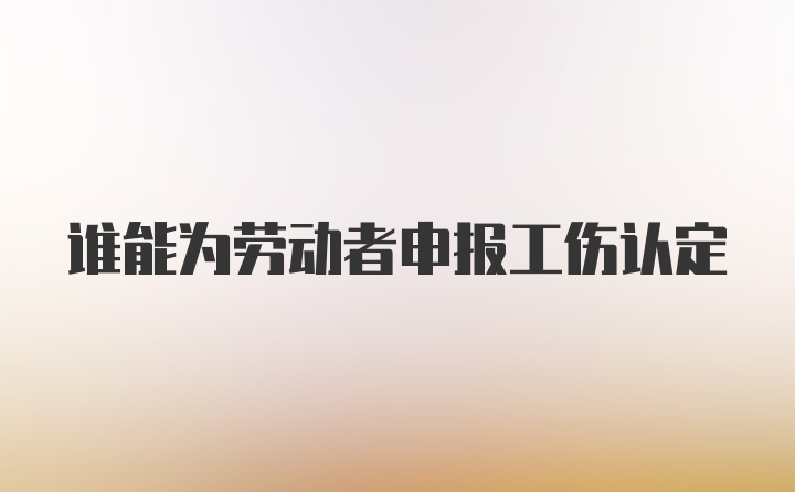 谁能为劳动者申报工伤认定