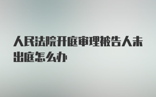 人民法院开庭审理被告人未出庭怎么办