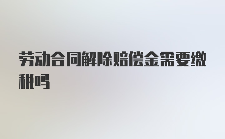 劳动合同解除赔偿金需要缴税吗