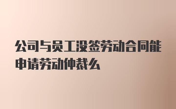 公司与员工没签劳动合同能申请劳动仲裁么