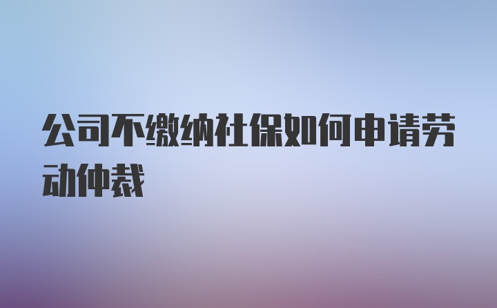 公司不缴纳社保如何申请劳动仲裁