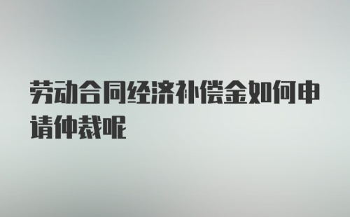 劳动合同经济补偿金如何申请仲裁呢