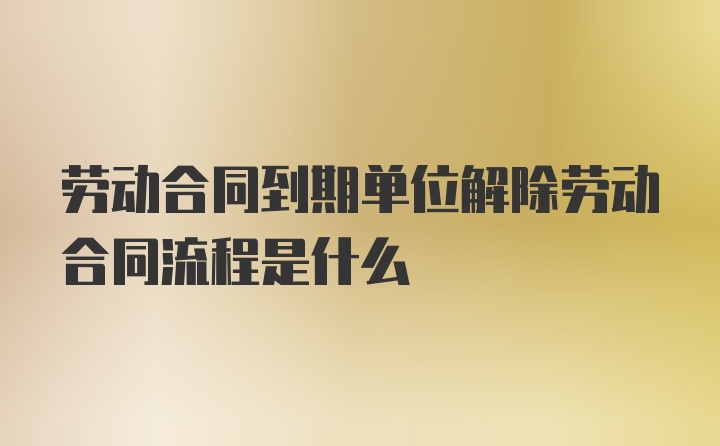 劳动合同到期单位解除劳动合同流程是什么