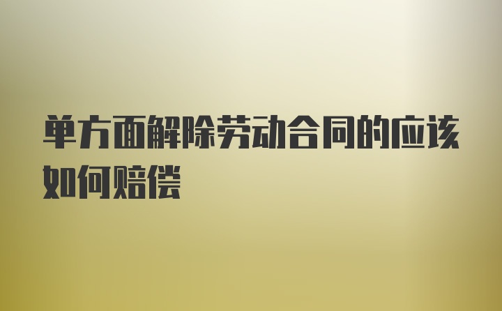 单方面解除劳动合同的应该如何赔偿