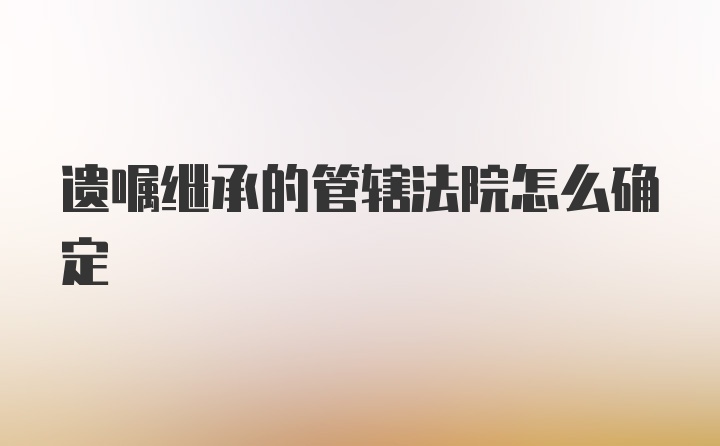 遗嘱继承的管辖法院怎么确定