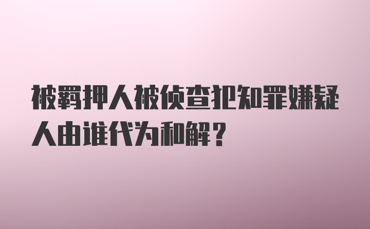 被羁押人被侦查犯知罪嫌疑人由谁代为和解?