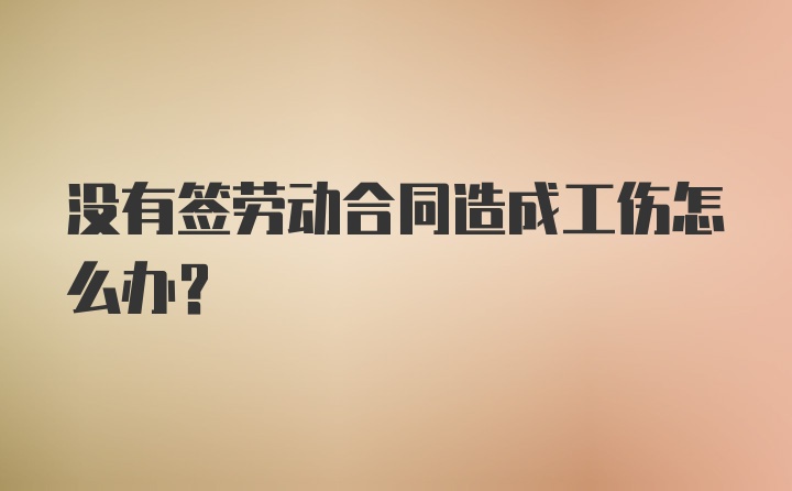 没有签劳动合同造成工伤怎么办？