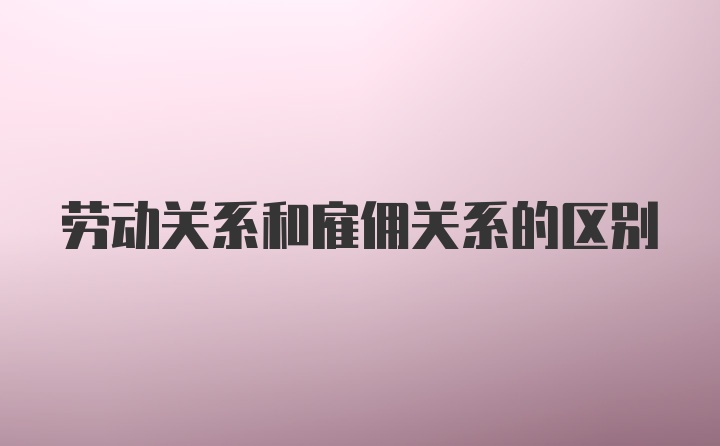 劳动关系和雇佣关系的区别