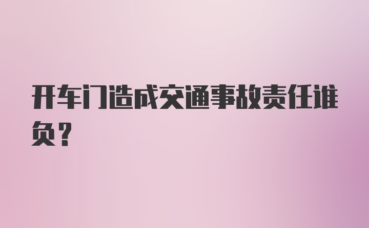 开车门造成交通事故责任谁负？