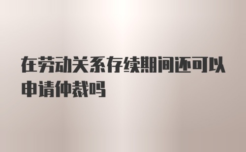 在劳动关系存续期间还可以申请仲裁吗