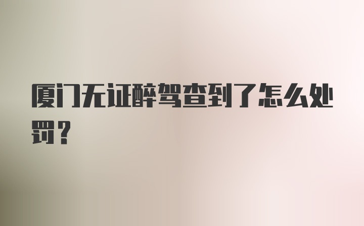 厦门无证醉驾查到了怎么处罚？