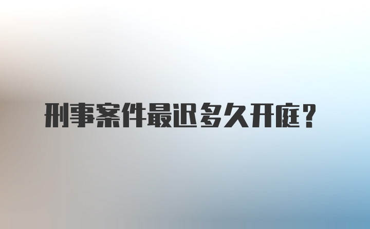 刑事案件最迟多久开庭?