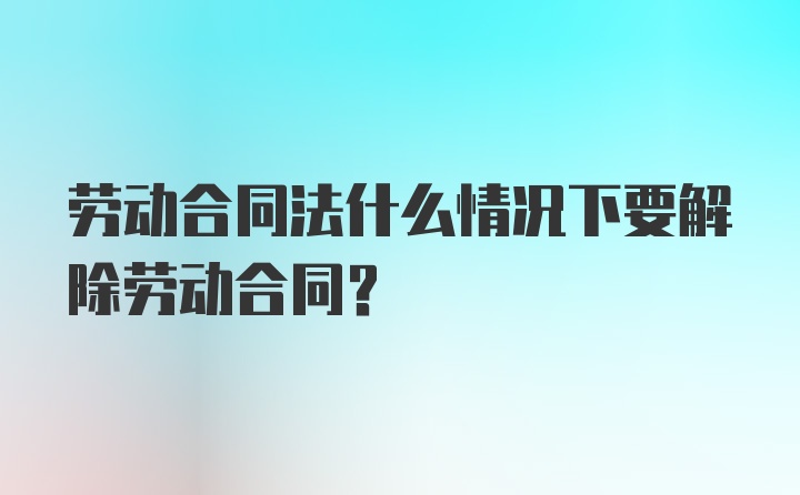 劳动合同法什么情况下要解除劳动合同？