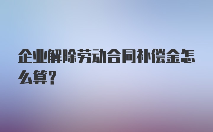 企业解除劳动合同补偿金怎么算？