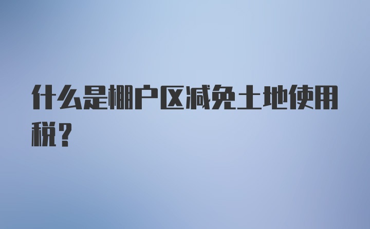 什么是棚户区减免土地使用税？