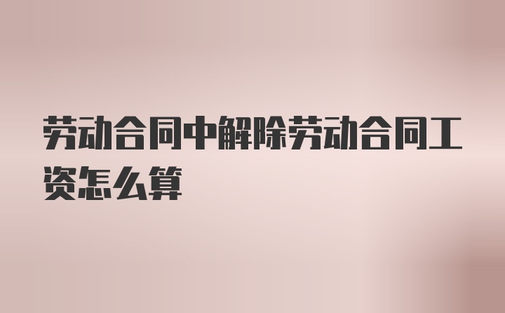 劳动合同中解除劳动合同工资怎么算