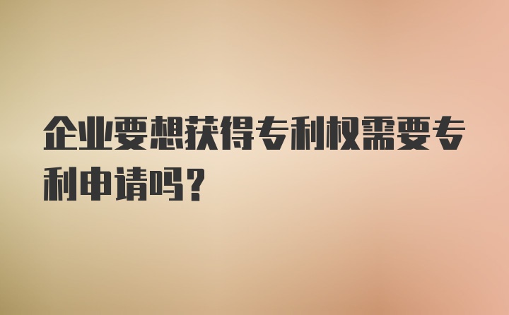 企业要想获得专利权需要专利申请吗？