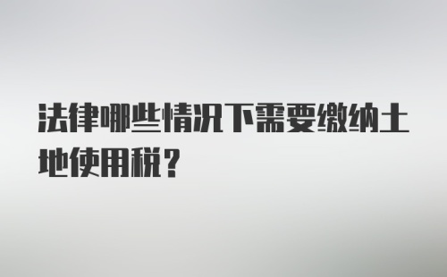 法律哪些情况下需要缴纳土地使用税？