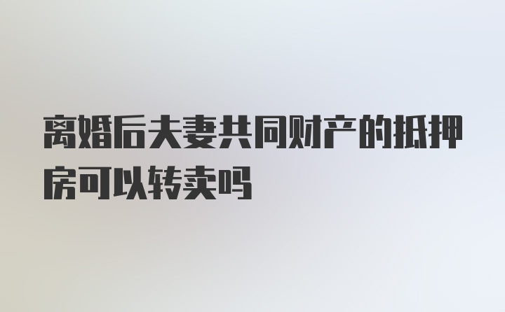 离婚后夫妻共同财产的抵押房可以转卖吗