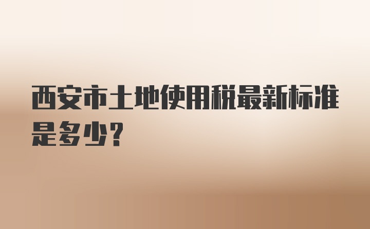 西安市土地使用税最新标准是多少？