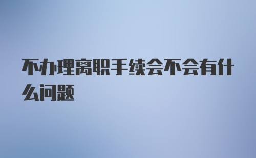 不办理离职手续会不会有什么问题