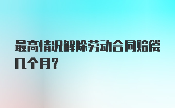 最高情况解除劳动合同赔偿几个月?