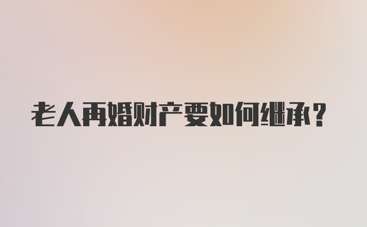 老人再婚财产要如何继承？