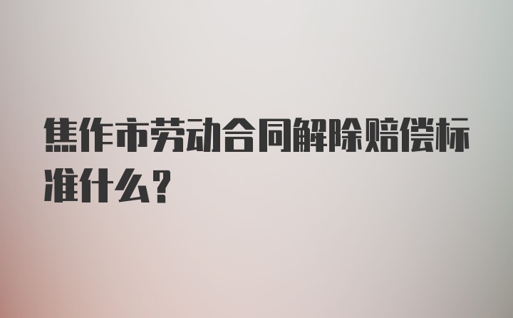 焦作市劳动合同解除赔偿标准什么？