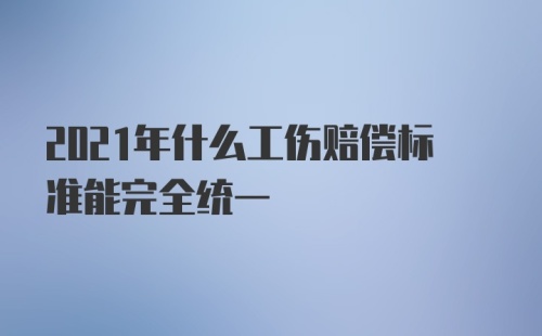 2021年什么工伤赔偿标准能完全统一