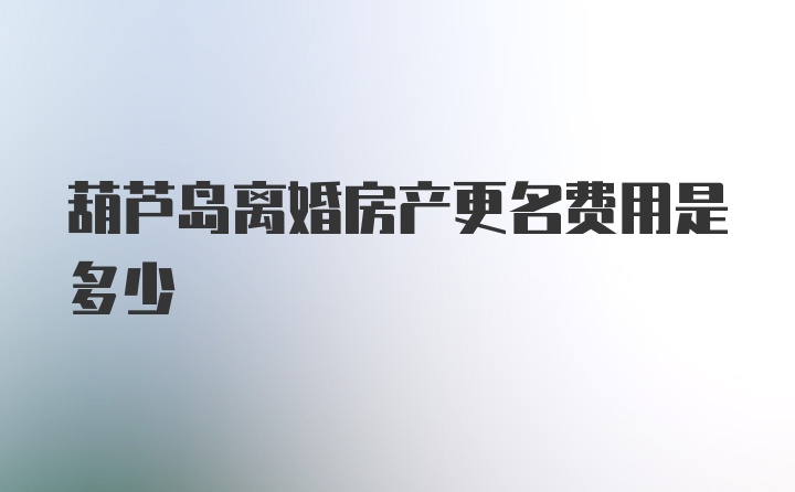 葫芦岛离婚房产更名费用是多少